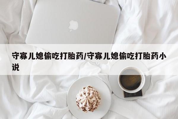 私人卖流产药的联系方式守寡儿媳偷吃打胎药/守寡儿媳偷吃打胎药小说
