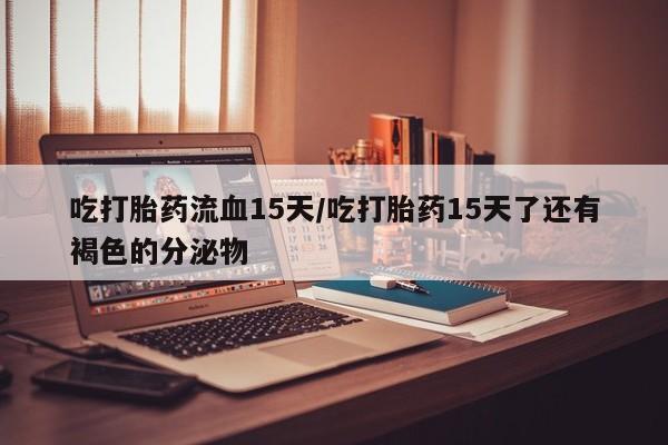 私人卖流产药的联系方式吃打胎药流血15天/吃打胎药15天了还有褐色的分泌物