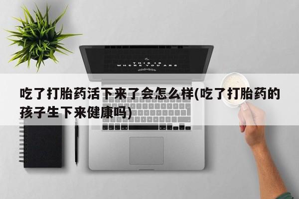 私人卖流产药的联系方式吃了打胎药活下来了会怎么样(吃了打胎药的孩子生下来健康吗)