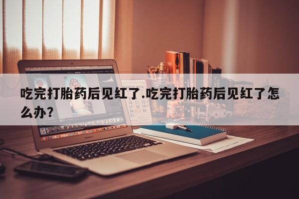 私人卖流产药的联系方式吃完打胎药后见红了.吃完打胎药后见红了怎么办？