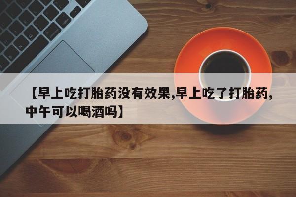 私人卖流产药的联系方式【早上吃打胎药没有效果,早上吃了打胎药,中午可以喝酒吗】
