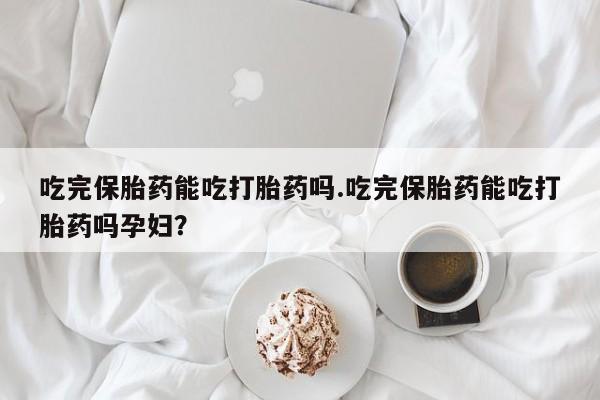 私人卖流产药的联系方式吃完保胎药能吃打胎药吗.吃完保胎药能吃打胎药吗孕妇？