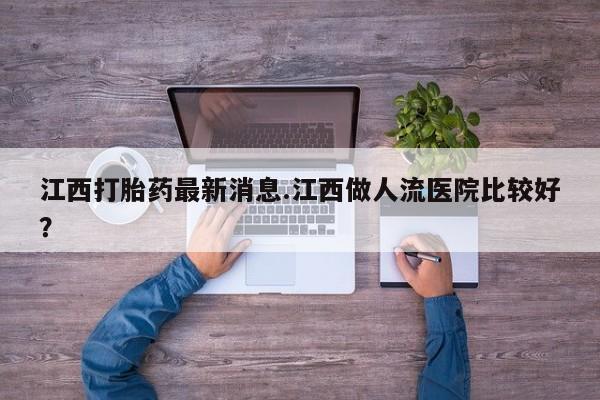 私人卖流产药的联系方式江西打胎药最新消息.江西做人流医院比较好？