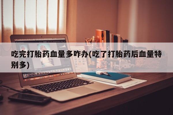 私人卖流产药的联系方式吃完打胎药血量多咋办(吃了打胎药后血量特别多)