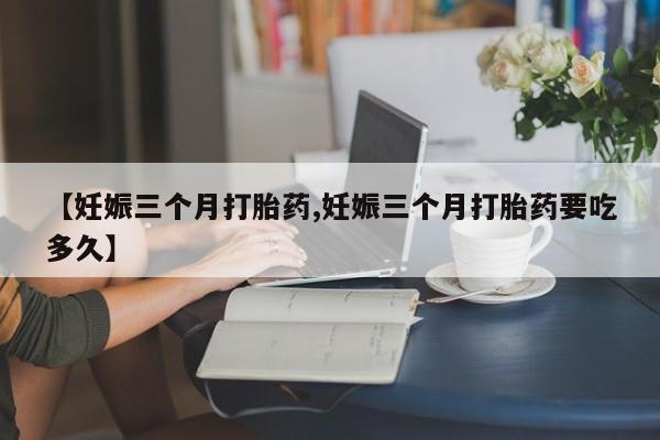 私人卖流产药的联系方式【妊娠三个月打胎药,妊娠三个月打胎药要吃多久】