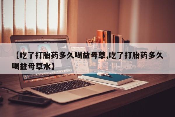 私人卖流产药的联系方式【吃了打胎药多久喝益母草,吃了打胎药多久喝益母草水】