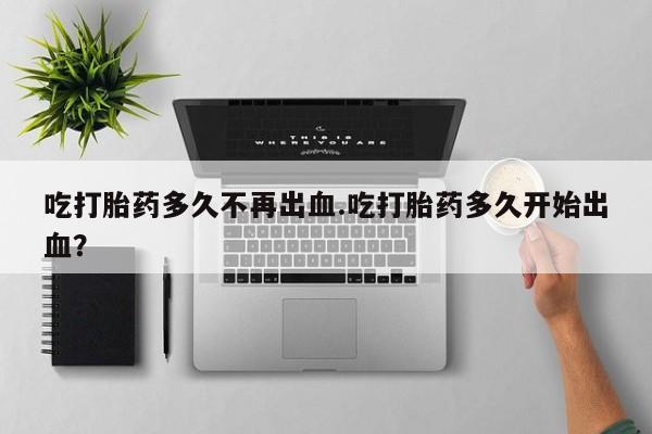 私人卖流产药的联系方式吃打胎药多久不再出血.吃打胎药多久开始出血？