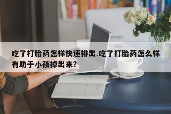 私人卖流产药的联系方式吃了打胎药怎样快速排出.吃了打胎药怎么样有助于小孩掉出来？