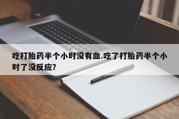 私人卖流产药的联系方式吃打胎药半个小时没有血.吃了打胎药半个小时了没反应？