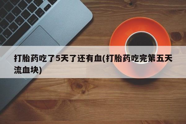 私人卖流产药的联系方式打胎药吃了5天了还有血(打胎药吃完第五天流血块)