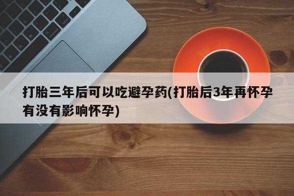 私人卖流产药的联系方式打胎三年后可以吃避孕药(打胎后3年再怀孕有没有影响怀孕)