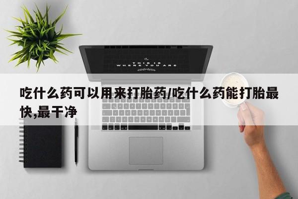 私人卖流产药的联系方式吃什么药可以用来打胎药/吃什么药能打胎最快,最干净