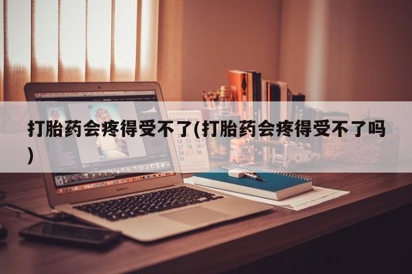 私人卖流产药的联系方式打胎药会疼得受不了(打胎药会疼得受不了吗)