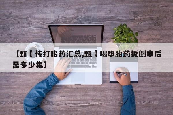 私人卖流产药的联系方式【甄嬛传打胎药汇总,甄嬛喝堕胎药扳倒皇后是多少集】