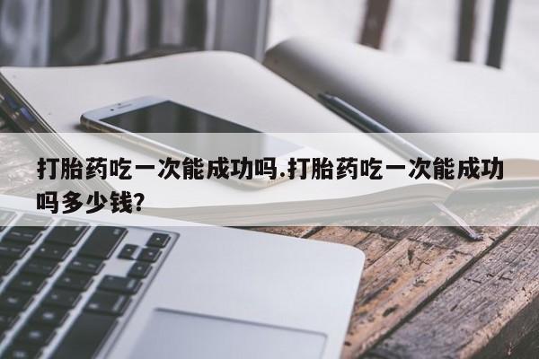 私人卖流产药的联系方式打胎药吃一次能成功吗.打胎药吃一次能成功吗多少钱？