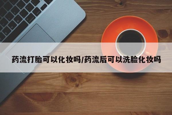 私人卖流产药的联系方式药流打胎可以化妆吗/药流后可以洗脸化妆吗