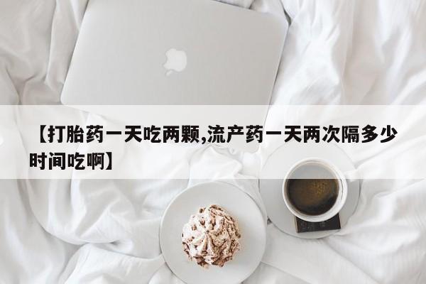 私人卖流产药的联系方式【打胎药一天吃两颗,流产药一天两次隔多少时间吃啊】