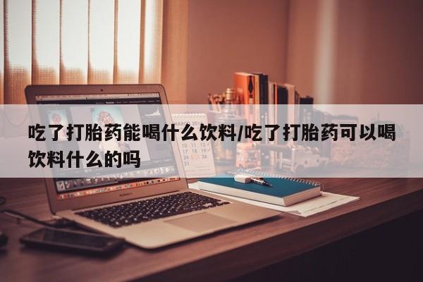 私人卖流产药的联系方式吃了打胎药能喝什么饮料/吃了打胎药可以喝饮料什么的吗