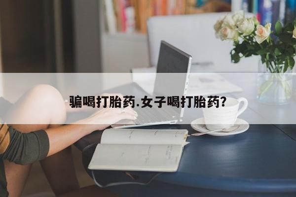 私人卖流产药的联系方式骗喝打胎药.女子喝打胎药？