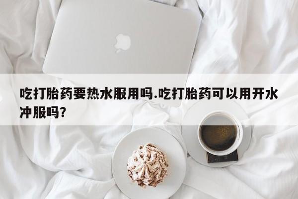 私人卖流产药的联系方式吃打胎药要热水服用吗.吃打胎药可以用开水冲服吗？