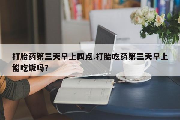 私人卖流产药的联系方式打胎药第三天早上四点.打胎吃药第三天早上能吃饭吗？