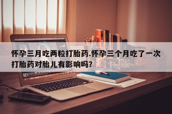 私人卖流产药的联系方式怀孕三月吃两粒打胎药.怀孕三个月吃了一次打胎药对胎儿有影响吗？