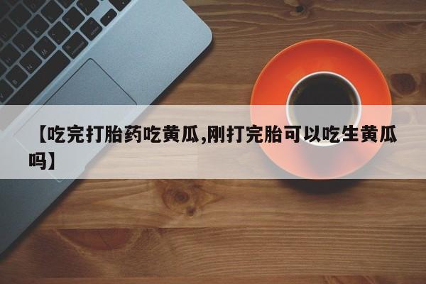 私人卖流产药的联系方式【吃完打胎药吃黄瓜,刚打完胎可以吃生黄瓜吗】