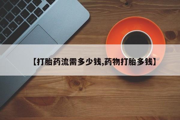 私人卖流产药的联系方式【打胎药流需多少钱,药物打胎多钱】
