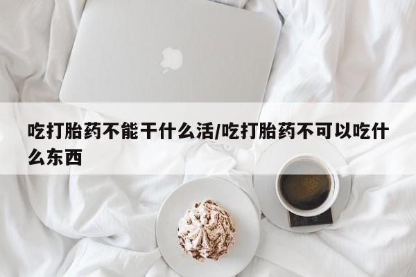 私人卖流产药的联系方式吃打胎药不能干什么活/吃打胎药不可以吃什么东西