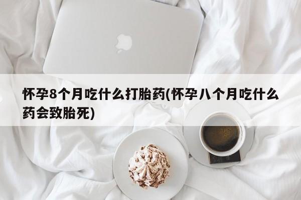 私人卖流产药的联系方式怀孕8个月吃什么打胎药(怀孕八个月吃什么药会致胎死)