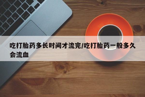私人卖流产药的联系方式吃打胎药多长时间才流完/吃打胎药一般多久会流血