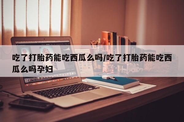 私人卖流产药的联系方式吃了打胎药能吃西瓜么吗/吃了打胎药能吃西瓜么吗孕妇