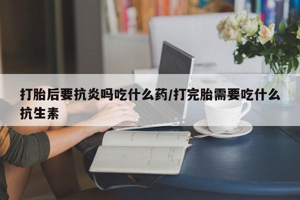 私人卖流产药的联系方式打胎后要抗炎吗吃什么药/打完胎需要吃什么抗生素