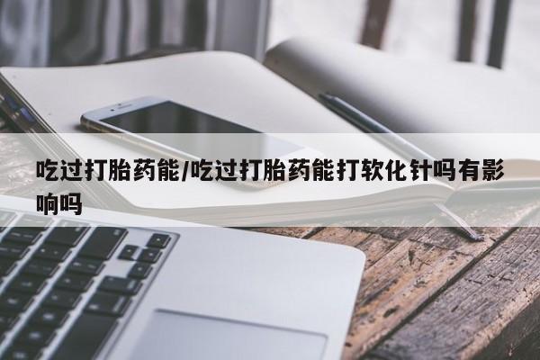私人卖流产药的联系方式吃过打胎药能/吃过打胎药能打软化针吗有影响吗