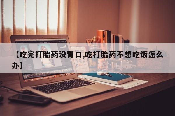 私人卖流产药的联系方式【吃完打胎药没胃口,吃打胎药不想吃饭怎么办】