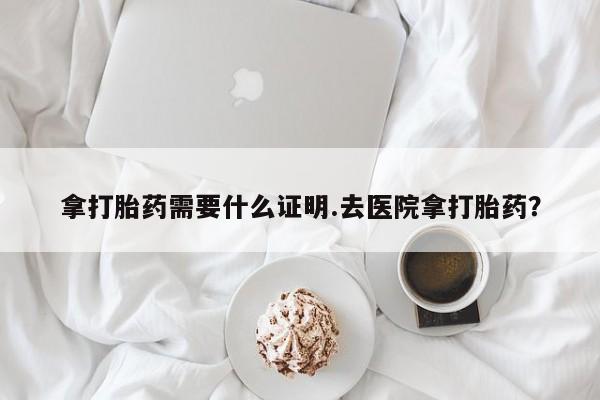 私人卖流产药的联系方式拿打胎药需要什么证明.去医院拿打胎药？
