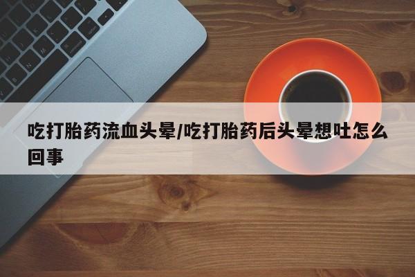 私人卖流产药的联系方式吃打胎药流血头晕/吃打胎药后头晕想吐怎么回事
