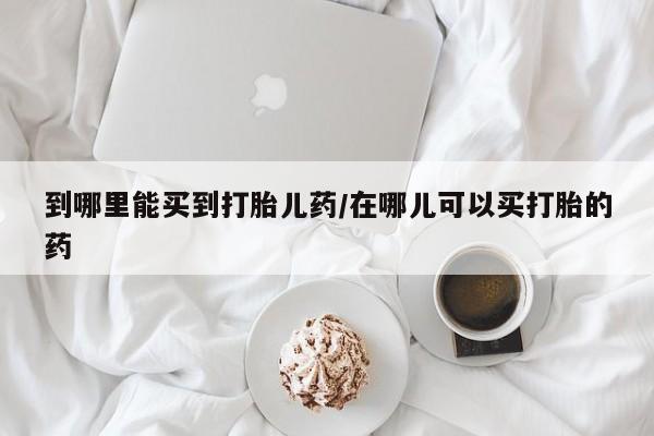 私人卖流产药的联系方式到哪里能买到打胎儿药/在哪儿可以买打胎的药