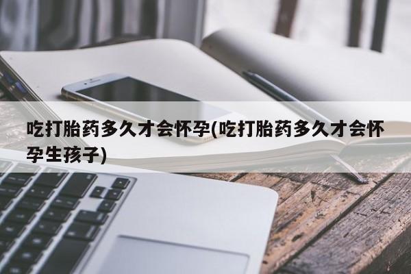 私人卖流产药的联系方式吃打胎药多久才会怀孕(吃打胎药多久才会怀孕生孩子)