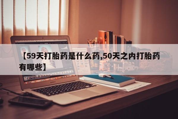 私人卖流产药的联系方式【59天打胎药是什么药,50天之内打胎药有哪些】