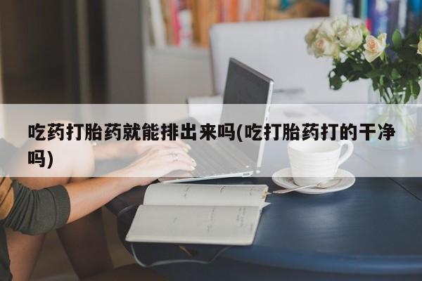 私人卖流产药的联系方式吃药打胎药就能排出来吗(吃打胎药打的干净吗)