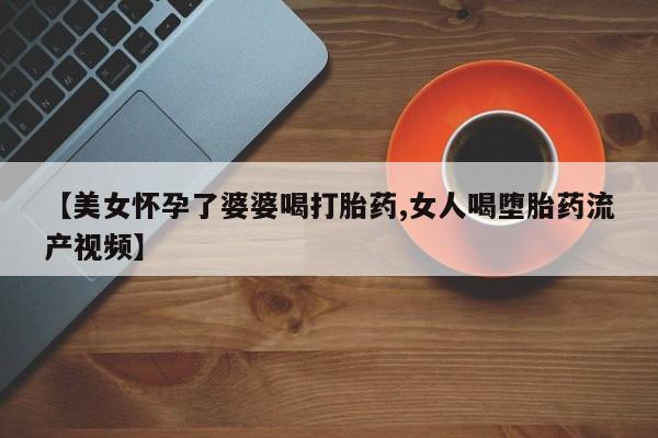 私人卖流产药的联系方式【美女怀孕了婆婆喝打胎药,女人喝堕胎药流产视频】