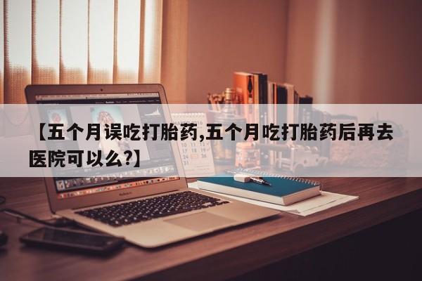 私人卖流产药的联系方式【五个月误吃打胎药,五个月吃打胎药后再去医院可以么?】