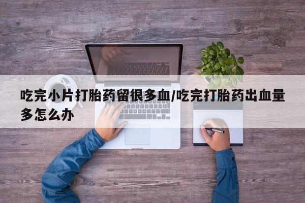 私人卖流产药的联系方式吃完小片打胎药留很多血/吃完打胎药出血量多怎么办