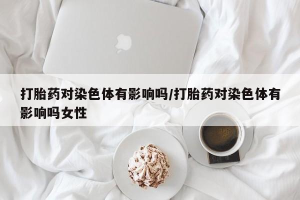 私人卖流产药的联系方式打胎药对染色体有影响吗/打胎药对染色体有影响吗女性