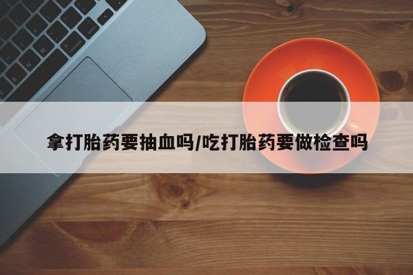私人卖流产药的联系方式拿打胎药要抽血吗/吃打胎药要做检查吗
