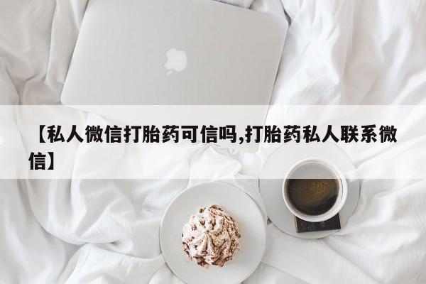 私人卖流产药的联系方式【私人微信打胎药可信吗,打胎药私人联系微信】