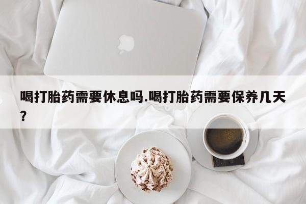 私人卖流产药的联系方式喝打胎药需要休息吗.喝打胎药需要保养几天？