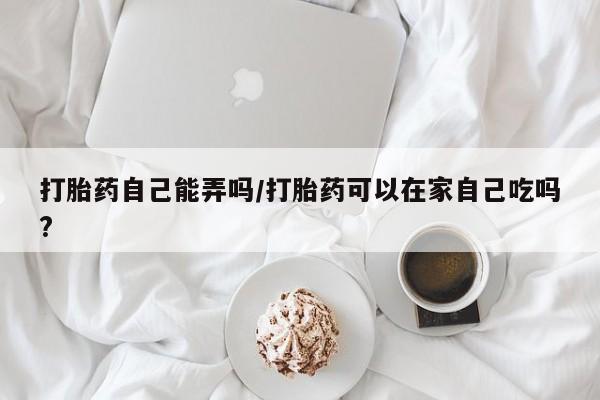 私人卖流产药的联系方式打胎药自己能弄吗/打胎药可以在家自己吃吗?