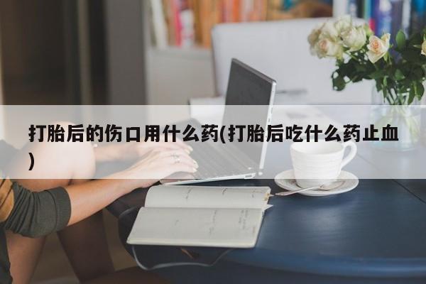 私人卖流产药的联系方式打胎后的伤口用什么药(打胎后吃什么药止血)